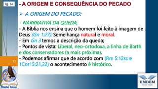  A ORIGEM DO PECADO:
- NARRRATIVA DA QUEDA:
- A Bíblia nos ensina que o homem foi feito à imagem de
Deus (Gn 1:27); Semelhança natural e moral.
- Em Gn 3 temos a descrição da queda;
- Pontos de vista: Liberal, neo-ortodoxa, a linha de Barth
e dos conservadores (a mais próxima).
- Podemos afirmar que de acordo com (Rm 5:12ss e
1Cor15:21,22) o acontecimento é histórico.
13
Pg. 14
 