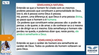 SEMELHANÇA NATURAL
Entende-se que o homem foi criado com os mesmos
poderes pessoais que constituem a personalidade de Deus.
Isto é, ele é pessoa como Deus é pessoa.
Há, porem, uma diferença aí, que Deus é uma pessoa divina,
ao passo que o homem o é humana.
Os poderes que constituem estas pessoas são: o poder de
pensar, o de querer, o de amar, o de conhecer-se a si mesmo
e o de dirigir-se a si mesmo. Esta semelhança o homem não
perdeu na queda, e podemos dizer que, neste ponto, ele
ainda é semelhante a Deus.
SEMELHANÇA MORAL
Entende-se que o caráter do homem era semelhante ao
caráter de Deus. Todos os poderes do homem voltavam-se
para Deus.
14
Pg. 14
 
