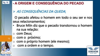  AS CONSEQUÊNCIAS DA QUEDA:
O pecado afetou o homem em todo o seu ser e nos
seus relacionamentos;
• Bruce Miln diz que o pecado transtornou o homem
na sua relação:
o com Deus;
o com o próximo;
o com o próprio homem (ele mesmo);
o com a ordem e o tempo.
16
Pg. 16
 
