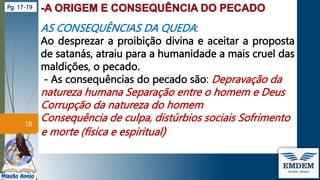AS CONSEQUÊNCIAS DA QUEDA:
Ao desprezar a proibição divina e aceitar a proposta
de satanás, atraiu para a humanidade a mais cruel das
maldições, o pecado.
- As consequências do pecado são: Depravação da
natureza humana Separação entre o homem e Deus
Corrupção da natureza do homem
Consequência de culpa, distúrbios sociais Sofrimento
e morte (física e espiritual)
18
Pg. 17-19
 