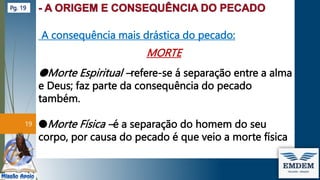 A consequência mais drástica do pecado:
MORTE
●Morte Espiritual –refere-se á separação entre a alma
e Deus; faz parte da consequência do pecado
também.
●Morte Física –é a separação do homem do seu
corpo, por causa do pecado é que veio a morte física
19
Pg. 19
 