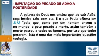 A palavra de Deus nos ensina que, ao cair Adão,
raça inteira caiu com ele. É o que Paula afirma em
5:12 “pelo que, como por um homem entrou o
no mundo, e pelo pecado a morte, assim também a
morte passou a todos os homens, por isso que todos
pecaram. Esta é uma das mais importantes questões
teologia.
20
Pg. 20
 