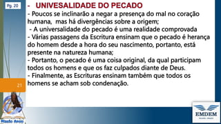 - Poucos se inclinarão a negar a presença do mal no coração
humana, mas há divergências sobre a origem;
- A universalidade do pecado é uma realidade comprovada
- Várias passagens da Escritura ensinam que o pecado é herança
do homem desde a hora do seu nascimento, portanto, está
presente na natureza humana;
- Portanto, o pecado é uma coisa original, da qual participam
todos os homens e que os faz culpados diante de Deus.
- Finalmente, as Escrituras ensinam também que todos os
homens se acham sob condenação.
21
Pg. 20
 