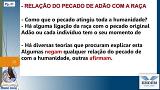 - Como que o pecado atingiu toda a humanidade?
- Há alguma ligação da raça com o pecado original
Adão ou cada indivíduo tem o seu momento de
- Há diversas teorias que procuram explicar esta
Algumas negam qualquer relação do pecado de
com a humanidade, outras afirmam.
22
Pg. 21
 