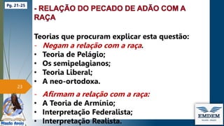 Teorias que procuram explicar esta questão:
- Negam a relação com a raça.
• Teoria de Pelágio;
• Os semipelagianos;
• Teoria Liberal;
• A neo-ortodoxa.
- Afirmam a relação com a raça:
• A Teoria de Armínio;
• Interpretação Federalista;
• Interpretação Realista.
23
Pg. 21-25
 