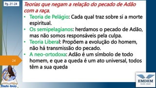 Teorias que negam a relação do pecado de Adão
com a raça.
• Teoria de Pelágio: Cada qual traz sobre si a morte
espiritual.
• Os semipelagianos: herdamos o pecado de Adão,
mas não somos responsáveis pela culpa.
• Teoria Liberal: Propõem a evolução do homem,
não há transmissão do pecado.
• A neo-ortodoxa: Adão é um símbolo de todo
homem, e que a queda é um ato universal, todos
têm a sua queda
24
Pg. 21-24
 