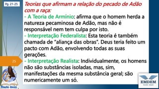 Teorias que afirmam a relação do pecado de Adão
com a raça:
- A Teoria de Armínio: afirma que o homem herda a
natureza pecaminosa de Adão, mas não é
responsável nem tem culpa por isto.
- Interpretação Federalista: Esta teoria é também
chamada de “aliança das obras”. Deus teria feito um
pacto com Adão, envolvendo todas as suas
gerações.
- Interpretação Realista: Individualmente, os homens
não são substâncias isoladas, mas, sim,
manifestações da mesma substância geral; são
numericamente um só.
25
Pg. 21-25
 
