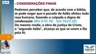 Podemos perceber que, de acordo com a bíblia,
se pode negar que o pecado de Adão afetou toda
raça humana, fazendo-a culpada e digna de
condenação (Rm 5:12-19; 1Co 15:21,22).
Do mesmo modo, a obra de justiça de Cristo,
o “segundo Adão”, alcança os que se unem a Ele
pela fé.
26
Pg. 25
 