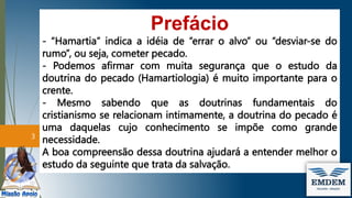 Prefácio
- “Hamartia” indica a idéia de “errar o alvo” ou “desviar-se do
rumo”, ou seja, cometer pecado.
- Podemos afirmar com muita segurança que o estudo da
doutrina do pecado (Hamartiologia) é muito importante para o
crente.
- Mesmo sabendo que as doutrinas fundamentais do
cristianismo se relacionam intimamente, a doutrina do pecado é
uma daquelas cujo conhecimento se impõe como grande
necessidade.
A boa compreensão dessa doutrina ajudará a entender melhor o
estudo da seguinte que trata da salvação.
3
 