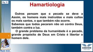 Hamartiologia
Outros pensam que o pecado se deve a
Assim, os homens mais instruídos e mais cultos
os mais santos, o que também não ocorre.
Sabemos que todos pecaram não só contra Deus,
também contra a luz.
O grande problema da humanidade é o pecado,
grande propósito de Deus em Cristo é libertar o
homem dele.
5
Pg. 11
 