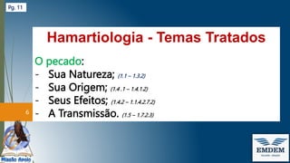 Hamartiologia - Temas Tratados
O pecado:
- Sua Natureza; (1.1 – 1.3.2)
- Sua Origem; (1.4 .1 – 1.4.1.2)
- Seus Efeitos; (1.4.2 – 1.1.4.2.7.2)
- A Transmissão. (1.5 – 1.7.2.3)
6
Pg. 11
 