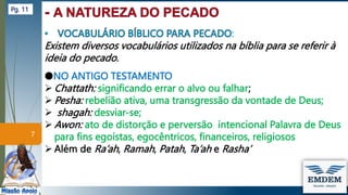 :
Existem diversos vocabulários utilizados na bíblia para se referir à
ideia do pecado.
●NO ANTIGO TESTAMENTO
 Chattath: significando errar o alvo ou falhar;
 Pesha: rebelião ativa, uma transgressão da vontade de Deus;
 shagah: desviar-se;
 Awon: ato de distorção e perversão intencional Palavra de Deus
para fins egoístas, egocêntricos, financeiros, religiosos
 Além de Ra’ah, Ramah, Patah, Ta’ah e Rasha’
7
Pg. 11
 