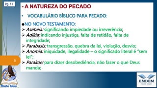:
●NO NOVO TESTAMENTO:
 Asebeia: significando impiedade ou irreverência;
 Adikia: indicando injustiça, falta de retidão, falta de
integridade;
 Parabasis: transgressão, quebra da lei, violação, desvio;
 Anomia: iniquidade, ilegalidade – o significado literal é “sem
lei”;
 Parakoe: para dizer desobediência, não fazer o que Deus
manda;
8
Pg. 11
 
