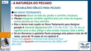:
●NO NOVO TESTAMENTO:
 Paraptoma: decair ao lado de, perder o caminho, fracassar;
 Planao: desgarrar; também significa levar, por meio do engano,
outras pessoas ao mau caminho.
 Mas o termo mais usado no Novo Testamento para designar
pecado é hamartia (ἥμαρτον) (Mt 1.21; Rm 3.23; 1 Jo 1.8, etc.), e
significa errar o alvo, atingir o alvo errado, fracasso, falta e delito.
 Só em Romanos o apóstolo Paulo emprega esta palavra mais de 40
vezes, cerca de 16 vezes só no capítulo 6.
”Porque todos pecaram e destituídos estão da glória de Deus”
“πάντες γὰρ ἥμαρτον καὶ ὑστεροῦνται τῆς δόξης τοῦ”
(Rm 3:23)
9
Pg. 11
 