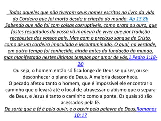 Todos aqueles que não tiveram seus nomes escritos no livro da vida
do Cordeiro que foi morto desde a criação do mundo. Ap 13.8b
Sabendo que não foi com coisas corruptíveis, como prata ou ouro, que
fostes resgatados da vossa vã maneira de viver que por tradição
recebestes dos vossos pais, Mas com o precioso sangue de Cristo,
como de um cordeiro imaculado e incontaminado, O qual, na verdade,
em outro tempo foi conhecido, ainda antes da fundação do mundo,
mas manifestado nestes últimos tempos por amor de vós;1 Pedro 1:18-
20
Ou seja, o homem então só fica longe de Deus se quiser, ou se
desconhecer o plano de Deus. A maioria desconhece.
O pecado afetou tanto o homem, que é impossível ele encontrar o
caminho que o levará até o local de atravessar o abismo que o separa
de Deus, e Jesus é tanto o caminho como a ponte. Os quais só são
acessados pela fé.
De sorte que a fé é pelo ouvir, e o ouvir pela palavra de Deus.Romanos
10:17
 