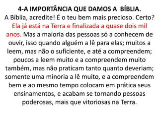 4-A IMPORTÂNCIA QUE DAMOS A BÍBLIA.
A Bíblia, acredite! É o teu bem mais precioso. Certo?
Ela já está na Terra e finalizada a quase dois mil
anos. Mas a maioria das pessoas só a conhecem de
ouvir, isso quando alguém a lê para elas; muitos a
leem, mas não o suficiente, e até a compreendem;
poucos a leem muito e a compreendem muito
também, mas não praticam tanto quanto deveriam;
somente uma minoria a lê muito, e a compreendem
bem e ao mesmo tempo colocam em prática seus
ensinamentos, e acabam se tornando pessoas
poderosas, mais que vitoriosas na Terra.
 