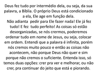 Deus fez tudo por intermédio dela, ou seja, da sua
palavra, a Bíblia. O próprio Deus está condicionado
a ela, Ele age em função dela.
Não adianta pedir para Ele fazer nada! Ele já fez
tudo! E fez tudo perfeito! As coisas só estão
desorganizadas, se nós crermos, poderemos
ordenar tudo em nome de Jesus, ou seja, colocar
em ordem. Entendi que a palavra é infinita, porém
nós cremos muito pouco e então as coisas não
acontecem, não porque Deus não quer e sim
porque não cremos o suficiente. Entenda isso, só
temos duas opções: crer pra ver e melhorar, ou não
crer, pra continuar do jeito que está e piorando.
 