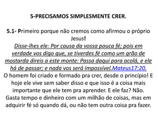 5-PRECISAMOS SIMPLESMENTE CRER.
5.1- Primeiro porque não cremos como afirmou o próprio
Jesus!
Disse-lhes ele: Por causa da vossa pouca fé; pois em
verdade vos digo que, se tiverdes fé como um grão de
mostarda direis a este monte: Passa daqui para acolá, e ele
há de passar; e nada vos será impossível.Mateus17:20.
O homem foi criado e formado pra crer, desde o princípio! E
hoje ele vive sem saber disso e que isso é a coisa mais
importante que ele tem pra aprender. E ele faz? Não.
Gasta tempo e dinheiro com um milhão de coisas, mas em
adquirir fé só quando dá, ou não tem outra coisa pra fazer.
 