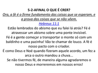 5-2-AFINAL O QUE É CRER?
Ora, a fé é o firme fundamento das coisas que se esperam, e
a prova das coisas que se não vêem.
Hebreus 11:1
Estão lembrados do abismo que eu falei lá atrás? Fé é
atravessar um abismo sobre uma ponte invisível.
Fé é a gente começar a transportar o monte só com um
baldinho e uma pazinha! Vão te chamar de louco. A fé é
nosso pacto com o criador.
É como Deus e Noé quando fizeram aquele acordo, um fez a
arca o outro mandou a chuva...
Se não tivermos fé, de maneira alguma agradaremos o
nosso Deus e morreremos em nossos erros!
 