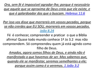 Ora, sem fé é impossível agradar-lhe; porque é necessário
que aquele que se aproxima de Deus creia que ele existe, e
que é galardoador dos que o buscam. Hebreus 11:6
Por isso vos disse que morrereis em vossos pecados, porque
se não crerdes que EU SOU, morrereis em vossos pecados.
João 8.24
Fé é conhecer, compreender e praticar o que a Bíblia
afirma! Quase todo mundo conhece 1ª Jo 3.2 mas não
compreendem. Só compreendeu quem já está agindo como
filho de Deus.
Amados, agora somos filhos de Deus, e ainda não é
manifestado o que havemos de ser. Mas sabemos que,
quando ele se manifestar, seremos semelhantes a ele;
porque assim como é o veremos. 1 João 3:2
 