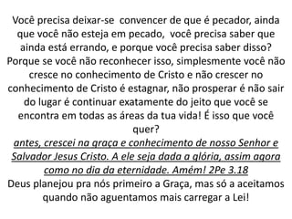 Você precisa deixar-se convencer de que é pecador, ainda
que você não esteja em pecado, você precisa saber que
ainda está errando, e porque você precisa saber disso?
Porque se você não reconhecer isso, simplesmente você não
cresce no conhecimento de Cristo e não crescer no
conhecimento de Cristo é estagnar, não prosperar é não sair
do lugar é continuar exatamente do jeito que você se
encontra em todas as áreas da tua vida! É isso que você
quer?
antes, crescei na graça e conhecimento de nosso Senhor e
Salvador Jesus Cristo. A ele seja dada a glória, assim agora
como no dia da eternidade. Amém! 2Pe 3.18
Deus planejou pra nós primeiro a Graça, mas só a aceitamos
quando não aguentamos mais carregar a Lei!
 