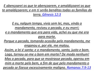 E abençoarei os que te abençoarem, e amaldiçoarei os que
te amaldiçoarem; e em ti serão benditas todas as famílias da
terra. Gênesis 12:3
E eu, nalgum tempo, vivia sem lei, mas, vindo o
mandamento, reviveu o pecado, e eu morri;
e o mandamento que era para vida, achei eu que me era
para morte.
Porque o pecado, tomando ocasião pelo mandamento, me
enganou e, por ele, me matou.
Assim, a lei é santa; e o mandamento, santo, justo e bom.
Logo, tornou-se-me o bom em morte? De modo nenhum!
Mas o pecado, para que se mostrasse pecado, operou em
mim a morte pelo bem, a fim de que pelo mandamento o
pecado se fizesse excessivamente maligno. Romanos 7:9-13
 