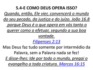 5.4-E COMO DEUS OPERA ISSO?
Quando, então, Ele vier, convencerá o mundo
do seu pecado, da justiça e do juízo. João 16.8
porque Deus é o que opera em vós tanto o
querer como o efetuar, segundo a sua boa
vontade.
Filipenses 2:13
Mas Deus faz tudo somente por intermédio da
Palavra, sem a Palavra nada se fez!
E disse-lhes: Ide por todo o mundo, pregai o
evangelho a toda criatura. Marcos 16:15
 