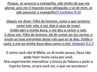 Porque, se anuncio o evangelho, não tenho de que me
gloriar, pois me é imposta essa obrigação; e ai de mim, se
não anunciar o evangelho!1 Coríntios 9:16
Depois me disse: Filho do homem, come o que achares;
come este rolo, e vai, fala à casa de Israel.
Então abri a minha boca, e me deu a comer o rolo.
E disse-me: Filho do homem, dá de comer ao teu ventre, e
enche as tuas entranhas deste rolo que eu te dou. Então o
comi, e era na minha boca doce como o mel. Ezequiel 3:1-3
E como você não lê Bíblia, ou lê muito pouco, Deus não
pode fazer muita coisa por você.
Mas experimente intensificar a leitura da Palavra e pedir o
Espirito Santo, só pra você ver, o que vai acontecer!
 