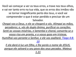 Você vai começar a ver os teus erros, a trave nos teus olhos,
e vai ver tanto erro na tua vida, que os erros dos irmãos vão
se tornar insignificante perto dos teus, e você vai
compreender o que é estar perdido e precisar de um
Salvador.
Chegai-vos a Deus, e ele se chegará a vós. Alimpai as mãos,
pecadores; e, vós de duplo ânimo, purificai os corações.
Senti as vossas misérias, e lamentai e chorai; converta-se o
vosso riso em pranto, e o vosso gozo em tristeza.
Humilhai-vos perante o Senhor, e ele vos exaltará. Tiago 4:8-
10
E ela dará à luz um filho, e lhe porás o nome de JESUS,
porque ele salvará o seu povo dos seus pecados. Mateus
1.21
 