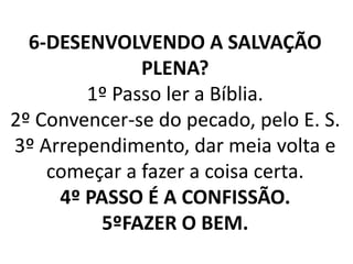6-DESENVOLVENDO A SALVAÇÃO
PLENA?
1º Passo ler a Bíblia.
2º Convencer-se do pecado, pelo E. S.
3º Arrependimento, dar meia volta e
começar a fazer a coisa certa.
4º PASSO É A CONFISSÃO.
5ºFAZER O BEM.
 