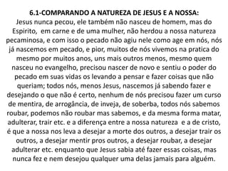 6.1-COMPARANDO A NATUREZA DE JESUS E A NOSSA:
Jesus nunca pecou, ele também não nasceu de homem, mas do
Espirito, em carne e de uma mulher, não herdou a nossa natureza
pecaminosa, e com isso o pecado não agiu nele como age em nós, nós
já nascemos em pecado, e pior, muitos de nós vivemos na pratica do
mesmo por muitos anos, uns mais outros menos, mesmo quem
nasceu no evangelho, precisou nascer de novo e sentiu o poder do
pecado em suas vidas os levando a pensar e fazer coisas que não
queriam; todos nós, menos Jesus, nascemos já sabendo fazer e
desejando o que não é certo, nenhum de nós precisou fazer um curso
de mentira, de arrogância, de inveja, de soberba, todos nós sabemos
roubar, podemos não roubar mas sabemos, e da mesma forma matar,
adulterar, trair etc. e a diferença entre a nossa natureza e a de cristo,
é que a nossa nos leva a desejar a morte dos outros, a desejar trair os
outros, a desejar mentir pros outros, a desejar roubar, a desejar
adulterar etc. enquanto que Jesus sabia até fazer essas coisas, mas
nunca fez e nem desejou qualquer uma delas jamais para alguém.
 