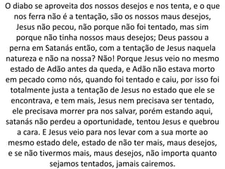 O diabo se aproveita dos nossos desejos e nos tenta, e o que
nos ferra não é a tentação, são os nossos maus desejos,
Jesus não pecou, não porque não foi tentado, mas sim
porque não tinha nossos maus desejos; Deus passou a
perna em Satanás então, com a tentação de Jesus naquela
natureza e não na nossa? Não! Porque Jesus veio no mesmo
estado de Adão antes da queda, e Adão não estava morto
em pecado como nós, quando foi tentado e caiu, por isso foi
totalmente justa a tentação de Jesus no estado que ele se
encontrava, e tem mais, Jesus nem precisava ser tentado,
ele precisava morrer pra nos salvar, porém estando aqui,
satanás não perdeu a oportunidade, tentou Jesus e quebrou
a cara. E Jesus veio para nos levar com a sua morte ao
mesmo estado dele, estado de não ter mais, maus desejos,
e se não tivermos mais, maus desejos, não importa quanto
sejamos tentados, jamais cairemos.
 