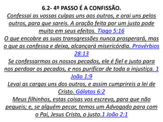6.2- 4º PASSO É A CONFISSÃO.
Confessai as vossas culpas uns aos outros, e orai uns pelos
outros, para que sareis. A oração feita por um justo pode
muito em seus efeitos. Tiago 5:16
O que encobre as suas transgressões nunca prosperará, mas
o que as confessa e deixa, alcançará misericórdia. Provérbios
28:13
Se confessarmos os nossos pecados, ele é fiel e justo para
nos perdoar os pecados, e nos purificar de toda a injustiça. 1
João 1:9
Levai as cargas uns dos outros, e assim cumprireis a lei de
Cristo. Gálatas 6:2
Meus filhinhos, estas coisas vos escrevo, para que não
pequeis; e, se alguém pecar, temos um Advogado para com
o Pai, Jesus Cristo, o justo.1 João 2:1
 