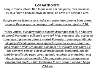 7.-5º FAZER O BEM.
Porque fomos salvos! Não foque mais em não pecar, mas em amar...
ou seja fazer o bem de novo, de novo, de novo até acertar o alvo.
Porque somos feitura sua, criados em cristo jesus para as boas obras,
as quais Deus preparou para que andássemos nelas. efésios 2:10.
“Meus irmãos, que aproveita se alguém disser que tem fé, e não tiver
as obras? Porventura a fé pode salvá-lo? Mas, ó homem vão, queres tu
saber que a fé sem as obras é morta? Porventura o nosso pai Abraão
não foi justificado pelas obras, quando ofereceu sobre o altar o seu
filho Isaque? Vedes então que o homem é justificado pelas obras, e
não somente pela fé. E de igual modo Raabe, a meretriz, não foi
também justificada pelas obras, quando recolheu os emissários, e os
despediu por outro caminho? Porque, assim como o corpo sem o
espírito está morto, assim também a fé sem obras é morta.” Tiago
2:14-26.
 