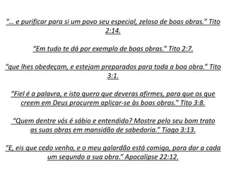 “… e purificar para si um povo seu especial, zeloso de boas obras.” Tito
2:14.
“Em tudo te dá por exemplo de boas obras.” Tito 2:7.
“que lhes obedeçam, e estejam preparados para toda a boa obra.” Tito
3:1.
“Fiel é a palavra, e isto quero que deveras afirmes, para que os que
creem em Deus procurem aplicar-se às boas obras.” Tito 3:8.
“Quem dentre vós é sábio e entendido? Mostre pelo seu bom trato
as suas obras em mansidão de sabedoria.” Tiago 3:13.
“E, eis que cedo venho, e o meu galardão está comigo, para dar a cada
um segundo a sua obra.” Apocalipse 22:12.
 
