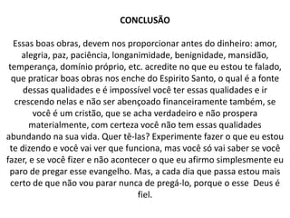 CONCLUSÃO
Essas boas obras, devem nos proporcionar antes do dinheiro: amor,
alegria, paz, paciência, longanimidade, benignidade, mansidão,
temperança, domínio próprio, etc. acredite no que eu estou te falado,
que praticar boas obras nos enche do Espirito Santo, o qual é a fonte
dessas qualidades e é impossível você ter essas qualidades e ir
crescendo nelas e não ser abençoado financeiramente também, se
você é um cristão, que se acha verdadeiro e não prospera
materialmente, com certeza você não tem essas qualidades
abundando na sua vida. Quer tê-las? Experimente fazer o que eu estou
te dizendo e você vai ver que funciona, mas você só vai saber se você
fazer, e se você fizer e não acontecer o que eu afirmo simplesmente eu
paro de pregar esse evangelho. Mas, a cada dia que passa estou mais
certo de que não vou parar nunca de pregá-lo, porque o esse Deus é
fiel.
 