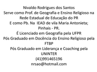 Nivaldo Rodrigues dos Santos
Serve como Prof. de Geografia e Ensino Religioso na
Rede Estadual de Educação do PR
E como Pb. Na IEAD de vila Maria Antonieta;
Pinhais - PR.
É Licenciado em Geografia pela UFPR
Pós Graduado em Docência do Ensino Religioso pela
FTBP
Pós Graduado em Liderança e Coaching pela
UNINTER
(41)991465196
nrsao@hotmail.com
 