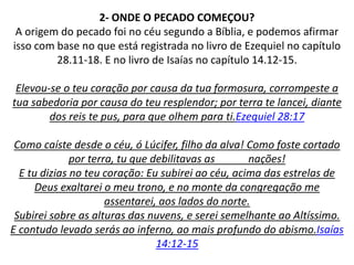 2- ONDE O PECADO COMEÇOU?
A origem do pecado foi no céu segundo a Bíblia, e podemos afirmar
isso com base no que está registrada no livro de Ezequiel no capítulo
28.11-18. E no livro de Isaías no capítulo 14.12-15.
Elevou-se o teu coração por causa da tua formosura, corrompeste a
tua sabedoria por causa do teu resplendor; por terra te lancei, diante
dos reis te pus, para que olhem para ti.Ezequiel 28:17
Como caíste desde o céu, ó Lúcifer, filho da alva! Como foste cortado
por terra, tu que debilitavas as nações!
E tu dizias no teu coração: Eu subirei ao céu, acima das estrelas de
Deus exaltarei o meu trono, e no monte da congregação me
assentarei, aos lados do norte.
Subirei sobre as alturas das nuvens, e serei semelhante ao Altíssimo.
E contudo levado serás ao inferno, ao mais profundo do abismo.Isaías
14:12-15
 