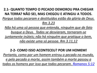 2.1- QUANTO TEMPO O PECADO DEMOROU PRA CHEGAR
NA TERRA? NÃO SEI, MAS CHEGOU E ATINGIU A TODOS.
Porque todos pecaram e destituídos estão da glória de Deus.
Rm 3.23
Não há uma só pessoa que entenda, ninguém que de fato
busque a Deus. Todos se desviaram, tornaram-se
juntamente inúteis; não há ninguém que pratique o bem,
não existe uma só pessoa. Rm 3.11,12
2-2- COMO ISSO ACONTECEU? POR UM HOMEM!
Portanto, como por um homem entrou o pecado no mundo,
e pelo pecado a morte, assim também a morte passou a
todos os homens por isso que todos pecaram. Romanos 5:12
 
