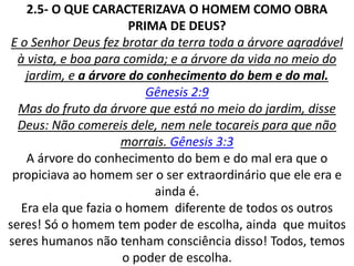2.5- O QUE CARACTERIZAVA O HOMEM COMO OBRA
PRIMA DE DEUS?
E o Senhor Deus fez brotar da terra toda a árvore agradável
à vista, e boa para comida; e a árvore da vida no meio do
jardim, e a árvore do conhecimento do bem e do mal.
Gênesis 2:9
Mas do fruto da árvore que está no meio do jardim, disse
Deus: Não comereis dele, nem nele tocareis para que não
morrais. Gênesis 3:3
A árvore do conhecimento do bem e do mal era que o
propiciava ao homem ser o ser extraordinário que ele era e
ainda é.
Era ela que fazia o homem diferente de todos os outros
seres! Só o homem tem poder de escolha, ainda que muitos
seres humanos não tenham consciência disso! Todos, temos
o poder de escolha.
 
