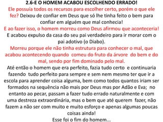 2.6-E O HOMEM ACABOU ESCOLHENDO ERRADO!
Ele possuía todos os recursos para escolher certo, porém o que ele
fez? Deixou de confiar em Deus que só lhe tinha feito o bem para
confiar em alguém que mal conhecia!
E ao fazer isso, o homem morreu como Deus afirmou que aconteceria!
E acabou expulso da casa do seu pai verdadeiro para ir morar com o
pai adotivo (o Diabo).
Morreu porque ele não tinha estrutura para conhecer o mal, que
acabou acontecendo quando comeu do fruto da árvore do bem e do
mal, sendo por fim dominado pelo mal.
Até então o homem que era perfeito, fazia tudo certo e continuaria
fazendo tudo perfeito para sempre e sem nem mesmo ter que ir a
escola para aprender coisa alguma, bem como todos quantos iriam ser
formados na sequência não mais por Deus mas por Adão e Eva; no
entanto ao pecar, passam a fazer tudo errado naturalmente e com
uma destreza extraordinária, mas o bem que até querem fazer, não
fazem a não ser com muito e muito esforço e apenas algumas poucas
coisas ainda!
Esse foi o fim do homem...
 