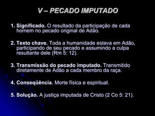 V – PECADO IMPUTADO
1. Significado. O resultado da participação de cada
homem no pecado original de Adão.
2. Texto chave. Toda a humanidade estava em Adão,
participando de seu pecado e assumindo a culpa
resultante dele (Rm 5: 12).
3. Transmissão do pecado imputado. Transmitido
diretamente de Adão a cada membro da raça.
4. Conseqüência. Morte física e espiritual.
5. Solução. A justiça imputada de Cristo (2 Co 5: 21).
 