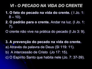 VI - O PECADO NA VIDA DO CRENTE
1. O fato do pecado na vida do crente. ( I Jo. 1:
8 – 10).
2. O padrão para o crente. Andar na luz. (I Jo. 1:
7).
O crente não vive na prática do pecado (I Jo 3: 9).
3. A prevenção do pecado na vida do crente.
a) Através da palavra de Deus (Sl 119: 11).
b) A intercessão de Cristo (Jo 17: 15).
c) O Espírito Santo que habita nele (Jo. 7: 37-39).
 