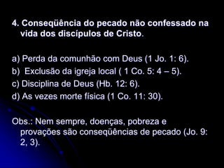 4. Conseqüência do pecado não confessado na
vida dos discípulos de Cristo.
a) Perda da comunhão com Deus (1 Jo. 1: 6).
b) Exclusão da igreja local ( 1 Co. 5: 4 – 5).
c) Disciplina de Deus (Hb. 12: 6).
d) As vezes morte física (1 Co. 11: 30).
Obs.: Nem sempre, doenças, pobreza e
provações são conseqüências de pecado (Jo. 9:
2, 3).
 