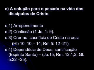 e) A solução para o pecado na vida dos
discípulos de Cristo.
e.1) Arrependimento
e.2) Confissão (1 Jo. 1: 9).
e.3) Crer no sacrifício de Cristo na cruz
(Hb 10: 10 – 14; Rm 5: 12 -21).
e.4) Dependêcia de Deus, santificação
(Espírito Santo) – (Jo.15; Rm. 12:1,2; Gl.
5:22 –25).
 