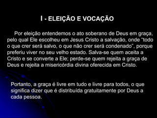 I - ELEIÇÃO E VOCAÇÃO
Por eleição entendemos o ato soberano de Deus em graça,
pelo qual Ele escolheu em Jesus Cristo a salvação, onde “todo
o que crer será salvo, o que não crer será condenado”, porque
preferiu viver no seu velho estado. Salva-se quem aceita a
Cristo e se converte a Ele; perde-se quem rejeita a graça de
Deus e rejeita a misericórdia divina oferecida em Cristo.
Portanto, a graça é livre em tudo e livre para todos, o que
significa dizer que é distribuída gratuitamente por Deus a
cada pessoa.
 