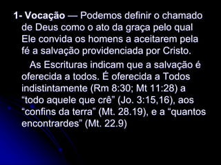 1- Vocação — Podemos definir o chamado
de Deus como o ato da graça pelo qual
Ele convida os homens a aceitarem pela
fé a salvação providenciada por Cristo.
As Escrituras indicam que a salvação é
oferecida a todos. É oferecida a Todos
indistintamente (Rm 8:30; Mt 11:28) a
“todo aquele que crê” (Jo. 3:15,16), aos
“confins da terra” (Mt. 28.19), e a “quantos
encontrardes” (Mt. 22.9)
 