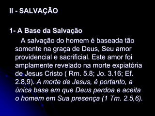 II - SALVAÇÃO
1- A Base da Salvação
A salvação do homem é baseada tão
somente na graça de Deus, Seu amor
providencial e sacrificial. Este amor foi
amplamente revelado na morte expiatória
de Jesus Cristo ( Rm. 5.8; Jo. 3.16; Ef.
2.8,9). A morte de Jesus, é portanto, a
única base em que Deus perdoa e aceita
o homem em Sua presença (1 Tm. 2.5,6).
 