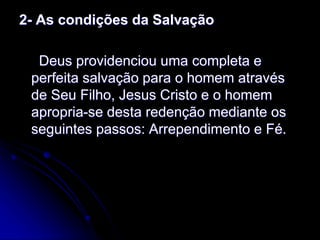2- As condições da Salvação
Deus providenciou uma completa e
perfeita salvação para o homem através
de Seu Filho, Jesus Cristo e o homem
apropria-se desta redenção mediante os
seguintes passos: Arrependimento e Fé.
 