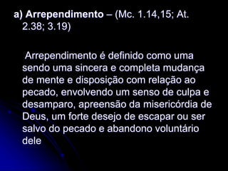 a) Arrependimento – (Mc. 1.14,15; At.
2.38; 3.19)
Arrependimento é definido como uma
sendo uma sincera e completa mudança
de mente e disposição com relação ao
pecado, envolvendo um senso de culpa e
desamparo, apreensão da misericórdia de
Deus, um forte desejo de escapar ou ser
salvo do pecado e abandono voluntário
dele
 